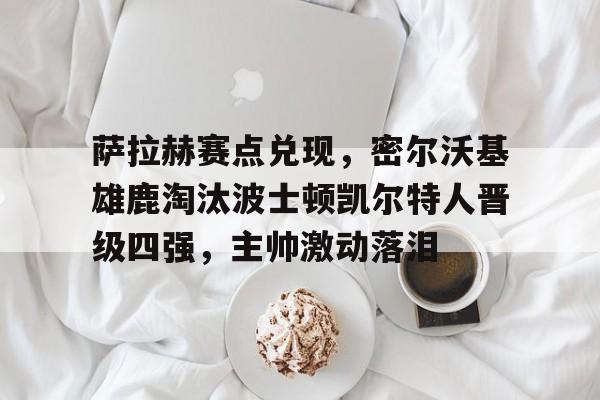 AYX SPORTS-萨拉赫赛点兑现，密尔沃基雄鹿淘汰波士顿凯尔特人晋级四强，主帅激动落泪的简单介绍